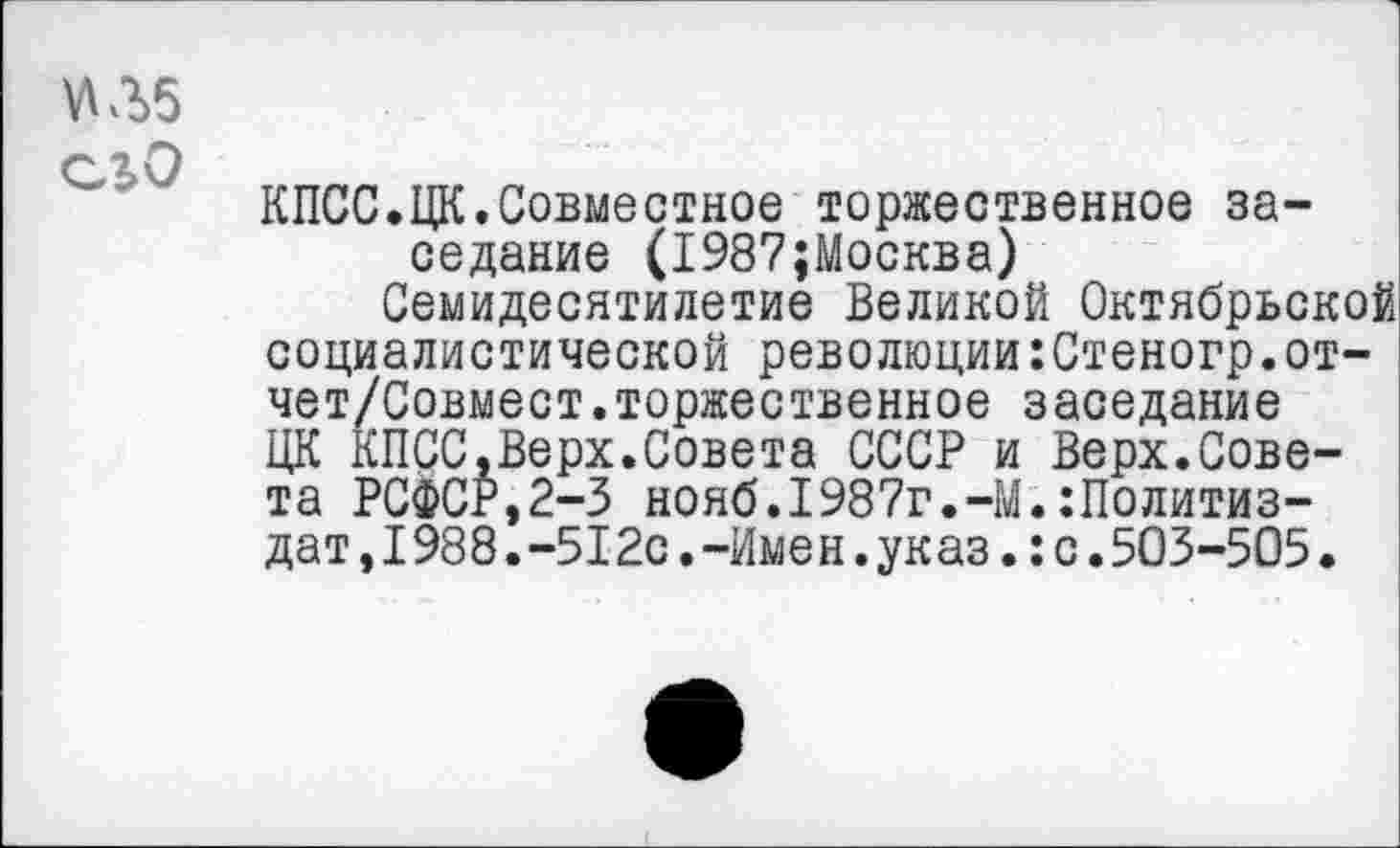 ﻿5ЛЛ>5 его
КПСС.ЦК.Совместное торжественное заседание (1987;Москва)
Семидесятилетие Великой Октябрьской социалистической революции:Стеногр.от-чет/Совмест.торжественное заседание ЦК КПСС.Верх.Совета СССР и Верх.Совета РСФСг,2-3 нояб.1987г.-М.Политиздат ,1988.-512с.-Имен.указ.:с.503-505•